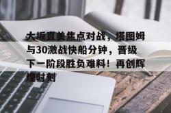 九游- 大坂直美焦点对战，塔图姆与30激战快船分钟，晋级下一阶段胜负难料！再创辉煌时刻